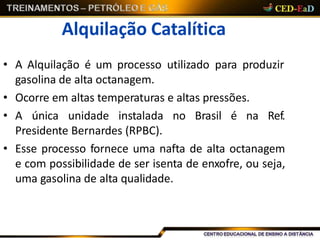 Alquilação Catalítica
• A Alquilação é um processo utilizado para produzir
gasolina de alta octanagem.
• Ocorre em altas temperaturas e altas pressões.
• A única unidade instalada no Brasil é na Ref.
Presidente Bernardes (RPBC).
• Esse processo fornece uma nafta de alta octanagem
e com possibilidade de ser isenta de enxofre, ou seja,
uma gasolina de alta qualidade.
 