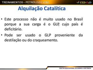 Alquilação Catalítica
• Este processo não é muito usado no Brasil
porque a sua carga é o GLP, cujo país é
deficitário.
• Pode ser usado o GLP proveniente da
destilação ou do craqueamento.
 