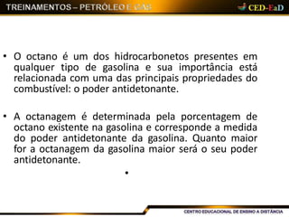 • O octano é um dos hidrocarbonetos presentes em
qualquer tipo de gasolina e sua importância está
relacionada com uma das principais propriedades do
combustível: o poder antidetonante.
• A octanagem é determinada pela porcentagem de
octano existente na gasolina e corresponde a medida
do poder antidetonante da gasolina. Quanto maior
for a octanagem da gasolina maior será o seu poder
antidetonante.
•
 