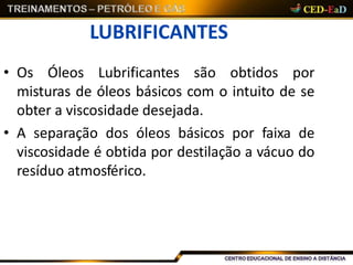 LUBRIFICANTES
• Os Óleos Lubrificantes são obtidos por
misturas de óleos básicos com o intuito de se
obter a viscosidade desejada.
• A separação dos óleos básicos por faixa de
viscosidade é obtida por destilação a vácuo do
resíduo atmosférico.
 