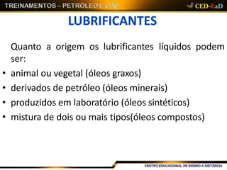 LUBRIFICANTES
Quanto a origem os lubrificantes líquidos podem
ser:
• animal ou vegetal (óleos graxos)
• derivados de petróleo (óleos minerais)
• produzidos em laboratório (óleos sintéticos)
• mistura de dois ou mais tipos(óleos compostos)
 