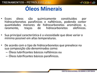 Óleos Minerais
• Esses óleos são quimicamente constituídos por
hidrocarbonetos parafínicos e naftênicos, podendo conter
quantidades menores de hidrocarbonetos aromáticos e,
raramente, traços de hidrocarbonetos olefínicos.
• Sua principal característica é a viscosidade que deve variar o
mínimo possível em altas temperaturas.
• De acordo com o tipo de hidrocarbonetos que prevalece na
sua composição são denominados como:
– Óleos lubrificantes básicos naftênicos ou
– Óleos lubrificantes básicos parafínicos.
 