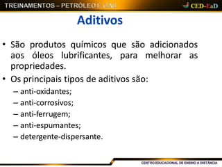 Aditivos
• São produtos químicos que são adicionados
aos óleos lubrificantes, para melhorar as
propriedades.
• Os principais tipos de aditivos são:
– anti-oxidantes;
– anti-corrosivos;
– anti-ferrugem;
– anti-espumantes;
– detergente-dispersante.
 