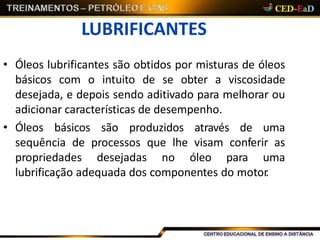 LUBRIFICANTES
• Óleos lubrificantes são obtidos por misturas de óleos
básicos com o intuito de se obter a viscosidade
desejada, e depois sendo aditivado para melhorar ou
adicionar características de desempenho.
• Óleos básicos são produzidos através de uma
sequência de processos que lhe visam conferir as
propriedades desejadas no óleo para uma
lubrificação adequada dos componentes do motor.
 