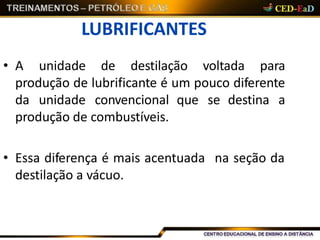 LUBRIFICANTES
• A unidade de destilação voltada para
produção de lubrificante é um pouco diferente
da unidade convencional que se destina a
produção de combustíveis.
na seção da• Essa diferença é mais acentuada
destilação a vácuo.
 