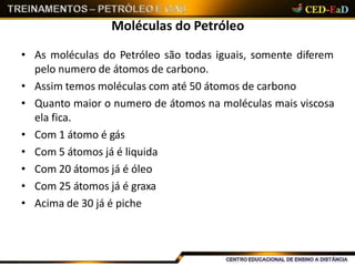 Moléculas do Petróleo
• As moléculas do Petróleo são todas iguais, somente diferem
pelo numero de átomos de carbono.
• Assim temos moléculas com até 50 átomos de carbono
• Quanto maior o numero de átomos na moléculas mais viscosa
ela fica.
• Com 1 átomo é gás
• Com 5 átomos já é liquida
• Com 20 átomos já é óleo
• Com 25 átomos já é graxa
• Acima de 30 já é piche
 