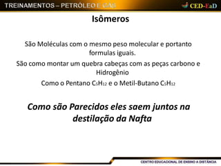 Isômeros
São Moléculas com o mesmo peso molecular e portanto
formulas iguais.
São como montar um quebra cabeças com as peças carbono e
Hidrogênio
Como o Pentano C5H12 e o Metil-Butano C5H12
Como são Parecidos eles saem juntos na
destilação da Nafta
 