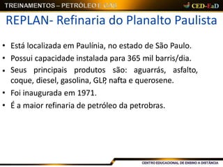 REPLAN- Refinaria do Planalto Paulista
• Está localizada em Paulínia, no estado de São Paulo.
• Possui capacidade instalada para 365 mil barris/dia.
• Seus principais produtos são: aguarrás, asfalto,
coque, diesel, gasolina, GLP, nafta e querosene.
• Foi inaugurada em 1971.
• É a maior refinaria de petróleo da petrobras.
 