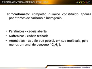 apenasHidrocarboneto: composto químico constituído
por átomos de carbono e hidrogênio.
• Parafínicos - cadeia aberta
• Naftênicos - cadeia fechada
• Aromáticos - aquele que possui, em sua molécula, pelo
menos um anel de benzeno ( C6H6 ).
 