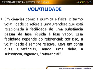 VOLATILIDADE
• Em ciências como a química e física, o termo
volatilidade se refere a uma grandeza que está
relacionada à facilidade de uma substância
passar da fase líquida à fase vapor. Essa
facilidade depende do referencial; por isso, a
volatilidade é sempre relativa. Leva em conta
duas substâncias, sendo uma delas a
substância, digamos, "referencial".
 