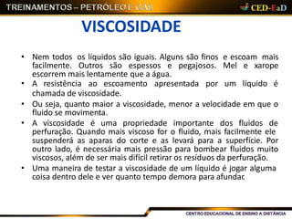 VISCOSIDADE
• Nem todos os líquidos são iguais. Alguns são finos e escoam mais
facilmente. Outros são espessos e pegajosos. Mel e xarope
escorrem mais lentamente que a água.
• A resistência ao escoamento apresentada por um líquido é
chamada de viscosidade.
• Ou seja, quanto maior a viscosidade, menor a velocidade em que o
fluido se movimenta.
• A viscosidade é uma propriedade importante dos fluidos de
perfuração. Quando mais viscoso for o fluido, mais facilmente ele
suspenderá as aparas do corte e as levará para a superfície. Por
outro lado, é necessária mais pressão para bombear fluidos muito
viscosos, além de ser mais difícil retirar os resíduos da perfuração.
• Uma maneira de testar a viscosidade de um líquido é jogar alguma
coisa dentro dele e ver quanto tempo demora para afundar.
 