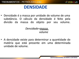 DENSIDADE
• Densidade é a massa por unidade de volume de uma
substância. O cálculo da densidade é feito pela
divisão da massa do objeto por seu volume.
Densidade=massa
volume
• A densidade existe para determinar a quantidade de
matéria que está presente em uma determinada
unidade de volume.
 