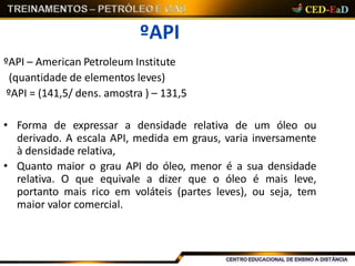 ºAPI
ºAPI – American Petroleum Institute
(quantidade de elementos leves)
ºAPI = (141,5/ dens. amostra ) – 131,5
• Forma de expressar a densidade relativa de um óleo ou
derivado. A escala API, medida em graus, varia inversamente
à densidade relativa,
• Quanto maior o grau API do óleo, menor é a sua densidade
relativa. O que equivale a dizer que o óleo é mais leve,
portanto mais rico em voláteis (partes leves), ou seja, tem
maior valor comercial.
 