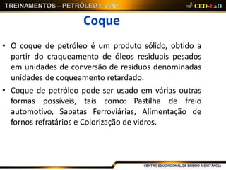 Coque
• O coque de petróleo é um produto sólido, obtido a
partir do craqueamento de óleos residuais pesados
em unidades de conversão de resíduos denominadas
unidades de coqueamento retardado.
• Coque de petróleo pode ser usado em várias outras
formas possíveis, tais como: Pastilha de freio
automotivo, Sapatas Ferroviárias, Alimentação de
fornos refratários e Colorização de vidros.
 