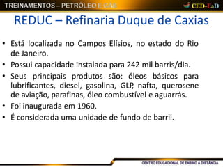 REDUC – Refinaria Duque de Caxias
• Está localizada no Campos Elísios, no estado do Rio
de Janeiro.
• Possui capacidade instalada para 242 mil barris/dia.
• Seus principais produtos são: óleos básicos para
lubrificantes, diesel, gasolina, GLP, nafta, querosene
de aviação, parafinas, óleo combustível e aguarrás.
• Foi inaugurada em 1960.
• É considerada uma unidade de fundo de barril.
 