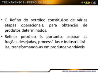• O Refino do petróleo constitui-se de várias
etapas operacionais, para obtenção de
produtos determinados.
• Refinar petróleo é, portanto, separar as
frações desejadas, processá-las e industrializá-
las, transformando-as em produtos vendáveis
 