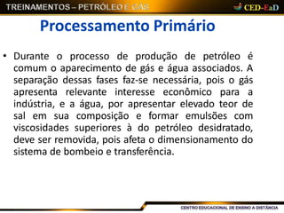 Processamento Primário
• Durante o processo de produção de petróleo é
comum o aparecimento de gás e água associados. A
separação dessas fases faz-se necessária, pois o gás
apresenta relevante interesse econômico para a
indústria, e a água, por apresentar elevado teor de
sal em sua composição e formar emulsões com
viscosidades superiores à do petróleo desidratado,
deve ser removida, pois afeta o dimensionamento do
sistema de bombeio e transferência.
 