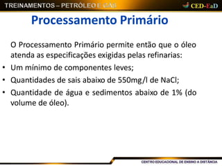 Processamento Primário
O Processamento Primário permite então que o óleo
atenda as especificações exigidas pelas refinarias:
• Um mínimo de componentes leves;
• Quantidades de sais abaixo de 550mg/l de NaCl;
• Quantidade de água e sedimentos abaixo de 1% (do
volume de óleo).
 