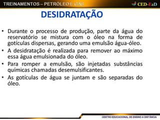 DESIDRATAÇÃO
• Durante o processo de produção, parte da água do
reservatório se mistura com o óleo na forma de
gotículas dispersas, gerando uma emulsão água-óleo.
• A desidratação é realizada para remover ao máximo
essa água emulsionada do óleo.
• Para romper a emulsão, são injetadas substâncias
químicas chamadas desemulsificantes.
• As gotículas de água se juntam e são separadas do
óleo.
 
