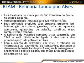 RLAM - Refinaria Landulpho Alves
• Está localizada no município de São Francisco do Conde,
no estado da Bahia.
• Possui capacidade instalada para 323 mil barris/dia.
• Seus principais produtos são: propano, propeno, iso-
butano, gás de cozinha, gasolina, nafta petroquímica,
querosene, querosene de aviação, parafinas, óleos
combustíveis e asfaltos.
• A Refinaria de Mataripe começou a ser construída em
1949 e está diretamente ligada à descoberta dos
primeiros poços de petróleo no País.
• Com a criação da Petrobras, em 1953, a refinaria foi
incorporada ao patrimônio da companhia, passando a
chamar-se Refinaria Landulpho Alves, em homenagem ao
engenheiro e político baiano, que muito lutou pela causa
do petróleo no País
 