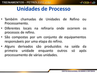 Unidades de Processo
• Também chamadas de Unidades de Refino ou
Processamento.
• Diferentes locais na refinaria onde ocorrem os
processos de refino.
• São compostas por um conjunto de equipamentos
responsáveis por uma etapa do refino.
processamento de várias unidades.
• Alguns derivados são produzidos na saída da
primeira unidade enquanto outros só após
 