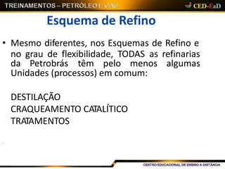 Esquema de Refino
• Mesmo diferentes, nos Esquemas de Refino e
no grau de flexibilidade, TODAS as refinarias
da Petrobrás têm pelo menos algumas
Unidades (processos) em comum:
DESTILAÇÃO
CRAQUEAMENTO CATALÍTICO
TRATAMENTOS
.
 