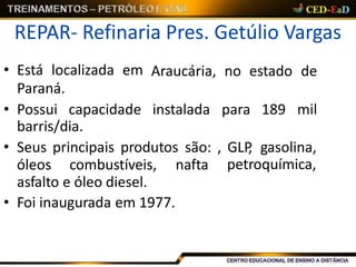 REPAR- Refinaria Pres. Getúlio Vargas
barris/dia.
• Seus principais produtos são: , GLP, gasolina,
petroquímica,óleos combustíveis, nafta
asfalto e óleo diesel.
• Foi inaugurada em 1977.
• Está localizada em
Paraná.
Araucária, no estado de
• Possui capacidade instalada para 189 mil
 