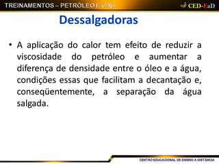Dessalgadoras
• A aplicação do calor tem efeito de reduzir a
viscosidade do petróleo e aumentar a
diferença de densidade entre o óleo e a água,
condições essas que facilitam a decantação e,
conseqüentemente, a separação da água
salgada.
 