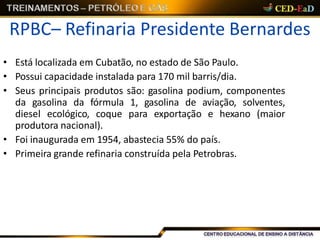 RPBC– Refinaria Presidente Bernardes
• Está localizada em Cubatão, no estado de São Paulo.
• Possui capacidade instalada para 170 mil barris/dia.
• Seus principais produtos são: gasolina podium, componentes
da gasolina da fórmula 1, gasolina de aviação, solventes,
diesel ecológico, coque para exportação e hexano (maior
produtora nacional).
• Foi inaugurada em 1954, abastecia 55% do país.
• Primeira grande refinaria construída pela Petrobras.
 
