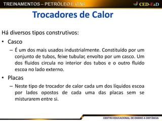 Trocadores de Calor
Há diversos tipos construtivos:
• Casco
– É um dos mais usados industrialmente. Constituído por um
conjunto de tubos, feixe tubular, envolto por um casco. Um
dos fluidos circula no interior dos tubos e o outro fluido
escoa no lado externo.
• Placas
– Neste tipo de trocador de calor cada um dos líquidos escoa
por lados opostos de cada uma das placas sem se
misturarem entre si.
 