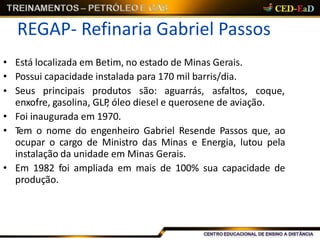 REGAP- Refinaria Gabriel Passos
• Está localizada em Betim, no estado de Minas Gerais.
• Possui capacidade instalada para 170 mil barris/dia.
• Seus principais produtos são: aguarrás, asfaltos, coque,
enxofre, gasolina, GLP, óleo diesel e querosene de aviação.
• Foi inaugurada em 1970.
• Tem o nome do engenheiro Gabriel Resende Passos que, ao
ocupar o cargo de Ministro das Minas e Energia, lutou pela
instalação da unidade em Minas Gerais.
• Em 1982 foi ampliada em mais de 100% sua capacidade de
produção.
 