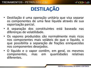 DESTILAÇÃO
• Destilação é uma operação unitária que visa separar
os componentes de uma fase líquida através de sua
vaporização parcial.
• A separação dos constituintes está baseada nas
diferenças de volatilidade.
• Os vapores produzidos são normalmente mais ricos
nos componentes mais voláteis do que o líquido, o
que possibilita a separação de frações enriquecidas
nos componentes desejados.
• O líquido e o vapor contêm, em geral, os mesmos
componentes, mas em quantidades relativas
diferentes.
 