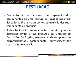 DESTILAÇÃO
• Destilação é um processo de separação dos
componentes de uma mistura de líquidos miscíveis.
Baseado na diferença de pontos de ebulição dos seus
componentes individuais.
• A destilação não pretende obter produtos puros e
diferentes entre si. Os produtos da Unidade de
Destilação são frações, misturas ainda complexas de
hidrocarbonetos e contaminantes, diferenciadas por
suas faixas de ebulição.
 
