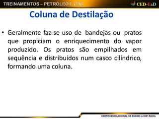 Coluna de Destilação
• Geralmente faz-se uso de bandejas ou pratos
que propiciam o enriquecimento do vapor
produzido. Os pratos são empilhados em
sequência e distribuídos num casco cilíndrico,
formando uma coluna.
 