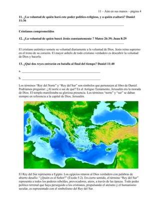 11 – Aún en sus manos – página 4
11. ¿La voluntad de quién hará este poder político-religioso, y a quién exaltará? Daniel
11:36
___________________________________________________________________

Cristianos comprometidos

12. ¿La voluntad de quien buscó Jesús constantemente ? Mateo 26:39; Juan 8:29
___________________________________________________________________

El cristiano auténtico somete su voluntad diariamente a la voluntad de Dios. Jesús reina supremo
en el trono de su corazón. El mayor anhelo de todo cristiano verdadero es descubrir la voluntad
de Dios y hacerla.

13. ¿Qué dos reyes entrarán en batalla al final del tiempo? Daniel 11:40

a. __________________________________________________

b. __________________________________________________

Los términos “Rey del Norte” y “Rey del Sur” son símbolos que pertenecen al libro de Daniel.
Podríamos preguntar: ¿Al norte o sur de qué? En el Antiguo Testamento, Jerusalén era la morada
de Dios. El templo manifestaba su gloriosa presencia. Los términos “norte” y “sur” se daban
siempre en referencia a la capital de Dios, Jerusalén.




El Rey del Sur representa a Egipto. Los egipcios retaron al Dios verdadero con palabras de
abierto desafío: “¿Quién es el Señor?” (Éxodo 5:2). En cierto sentido, el término “Rey del Sur”
representa a todos los poderes rebeldes, provocadores, ateos, a través de las épocas. Todo poder
político terrenal que haya perseguido a los cristianos, propulsando el ateísmo y el humanismo
secular, es representado con el simbolismo del Rey del Sur.
 