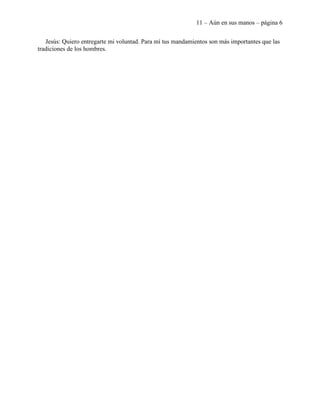 11 – Aún en sus manos – página 6


   Jesús: Quiero entregarte mi voluntad. Para mí tus mandamientos son más importantes que las
tradiciones de los hombres.
 