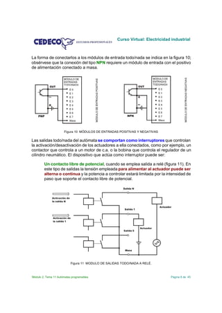 Curso Virtual: Electricidad industrial



La forma de conectarlos a los módulos de entrada todo/nada se indica en la figura 10;
obsérvese que la conexión del tipo NPN requiere un módulo de entrada con el positivo
de alimentación conectado a masa.




                      Figura 10 MÓDULOS DE ENTRADAS POSITIVAS Y NEGATIVAS

Las salidas todo/nada del autómata se comportan como interruptores que controlan
la activación/desactivación de los actuadores a ella conectados, como por ejemplo, un
contactor que controla a un motor de c.a. o la bobina que controla el regulador de un
cilindro neumático. El dispositivo que actúa como interruptor puede ser:

        Un contacto libre de potencial, cuando se emplea salida a relé (figura 11). En
        este tipo de salidas la tensión empleada para alimentar al actuador puede ser
        alterna o continua y la potencia a controlar estará limitada por la intensidad de
        paso que soporte el contacto libre de potencial.




                           Figura 11 MODULO DE SALIDAS TODO/NADA A RELÉ.



Módulo 2. Tema 11 Autómatas programables                                       Página 8 de 45
 