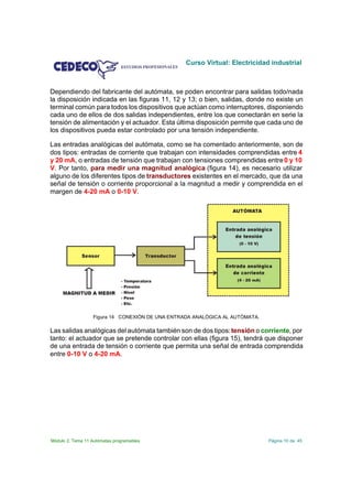 Curso Virtual: Electricidad industrial



Dependiendo del fabricante del autómata, se poden encontrar para salidas todo/nada
la disposición indicada en las figuras 11, 12 y 13; o bien, salidas, donde no existe un
terminal común para todos los dispositivos que actúan como interruptores, disponiendo
cada uno de ellos de dos salidas independientes, entre los que conectarán en serie la
tensión de alimentación y el actuador. Esta última disposición permite que cada uno de
los dispositivos pueda estar controlado por una tensión independiente.

Las entradas analógicas del autómata, como se ha comentado anteriormente, son de
dos tipos: entradas de corriente que trabajan con intensidades comprendidas entre 4
y 20 mA, o entradas de tensión que trabajan con tensiones comprendidas entre 0 y 10
V. Por tanto, para medir una magnitud analógica (figura 14), es necesario utilizar
alguno de los diferentes tipos de transductores existentes en el mercado, que da una
señal de tensión o corriente proporcional a la magnitud a medir y comprendida en el
margen de 4-20 mA o 0-10 V.




                   Figura 14 CONEXIÓN DE UNA ENTRADA ANALÓGICA AL AUTÓMATA.

Las salidas analógicas del autómata también son de dos tipos: tensión o corriente, por
tanto: el actuador que se pretende controlar con ellas (figura 15), tendrá que disponer
de una entrada de tensión o corriente que permita una señal de entrada comprendida
entre 0-10 V o 4-20 mA.




Módulo 2. Tema 11 Autómatas programables                                      Página 10 de 45
 