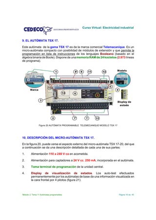 Curso Virtual: Electricidad industrial



9. EL AUTÓMATA TSX 17.

Este autómata de la gama TSX 17 es de la marca comercial Telemacanique. Es un
micro-autómata compacto con posibilidad de módulos de extensión y que permite la
programación en lista de instrucciones de los lenguajes Booleano (basado en el
álgebra binaria de Boole). Dispone de una memoria RAM de 24 koctetos (2.973 líneas
de programa).




                Figura 20 AUTÓMATA PROGRAMABLE TELEMECANIQUE MODELO TSX 17




10. DESCRIPCIÓN DEL MICRO-AUTÓMATA TSX 17.

En la figura 20, puede verse el aspecto externo del micro-autómata TSX 17-20, del que
a continuación se da una descripción detallada de cada una de sus partes:

1.      Alimentación 110 a 240 V ca en acometida.

2.      Alimentación para captadores a 24 V cc. 250 mA, incorporada en el autómata.

3.      Toma terminal de programación de la unidad central.

4.      Display de visualización de estados. Los auto-test efectuados
        permanentemente por los autómatas de base da una información visualizada en
        la cara frontal por 4 pilotos (figura 21).



Módulo 2. Tema 11 Autómatas programables                                     Página 16 de 45
 