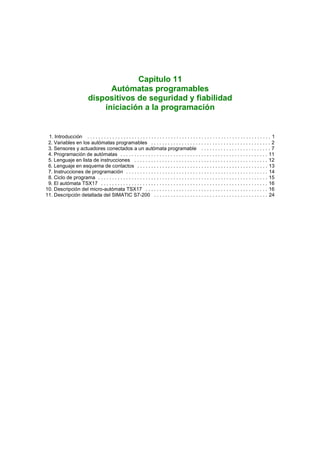 Capítulo 11
                                 Autómatas programables
                           dispositivos de seguridad y fiabilidad
                               iniciación a la programación


 1. Introducción . . . . . . . . . . . . . . . . . . . . . . . . . . . . . . . . . . . . . . . . . . . . . . . . . . . . . . . . . . . . . . . . . . 1
 2. Variables en los autómatas programables . . . . . . . . . . . . . . . . . . . . . . . . . . . . . . . . . . . . . . . . . . . 2
 3. Sensores y actuadores conectados a un autómata programable . . . . . . . . . . . . . . . . . . . . . . . . . 7
 4. Programación de autómatas . . . . . . . . . . . . . . . . . . . . . . . . . . . . . . . . . . . . . . . . . . . . . . . . . . . . . 11
 5. Lenguaje en lista de instrucciones . . . . . . . . . . . . . . . . . . . . . . . . . . . . . . . . . . . . . . . . . . . . . . . . 12
 6. Lenguaje en esquema de contactos . . . . . . . . . . . . . . . . . . . . . . . . . . . . . . . . . . . . . . . . . . . . . . . 13
 7. Instrucciones de programación . . . . . . . . . . . . . . . . . . . . . . . . . . . . . . . . . . . . . . . . . . . . . . . . . . . 14
 8. Ciclo de programa . . . . . . . . . . . . . . . . . . . . . . . . . . . . . . . . . . . . . . . . . . . . . . . . . . . . . . . . . . . . . 15
 9. El autómata TSX17 . . . . . . . . . . . . . . . . . . . . . . . . . . . . . . . . . . . . . . . . . . . . . . . . . . . . . . . . . . . . 16
10. Descripción del micro-autómata TSX17 . . . . . . . . . . . . . . . . . . . . . . . . . . . . . . . . . . . . . . . . . . . . 16
11. Descripción detallada del SIMATIC S7-200 . . . . . . . . . . . . . . . . . . . . . . . . . . . . . . . . . . . . . . . . . 24
 