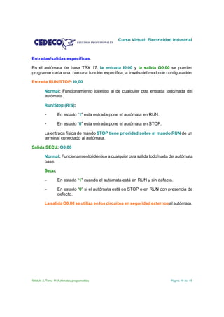 Curso Virtual: Electricidad industrial



Entradas/salidas específicas.

En el autómata de base TSX 17, la entrada I0,00 y la salida O0,00 se pueden
programar cada una, con una función específica, a través del modo de configuración.

Entrada RUN/STOP: I0,00

        Normal: Funcionamiento idéntico al de cualquier otra entrada todo/nada del
        autómata.

        Run/Stop (R/S):

        •        En estado “1” esta entrada pone el autómata en RUN.

        •        En estado “0” esta entrada pone el autómata en STOP.

        La entrada física de mando STOP tiene prioridad sobre el mando RUN de un
        terminal conectado al autómata.

Salida SECU: O0,00

        Normal: Funcionamiento idéntico a cualquier otra salida todo/nada del autómata
        base.

        Secu:

        S        En estado “1” cuando el autómata está en RUN y sin defecto.

        S        En estado “0” si el autómata está en STOP o en RUN con presencia de
                 defecto.

        La salida O0,00 se utiliza en los circuitos en seguridad externos al autómata.




Módulo 2. Tema 11 Autómatas programables                                   Página 19 de 45
 