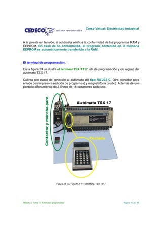 Curso Virtual: Electricidad industrial



A la puesta en tensión, el autómata verifica la conformidad de los programas RAM y
EEPROM. En caso de no conformidad, el programa contenido en la memoria
EEPROM es automáticamente transferido a la RAM.



El terminal de programación.

En la figura 24 se ilustra el terminal TSX T317, útil de programación y de reglaje del
autómata TSX 17.

Cuenta con cable de conexión al autómata del tipo RS-232 C. Otro conector para
enlace con impresora (edición de programas) y magnetófono (audio). Además de una
pantalla alfanumérica de 2 líneas de 16 caracteres cada una.




                                Figura 24 AUTÓMATA Y TERMINAL TSX T317




Módulo 2. Tema 11 Autómatas programables                                         Página 21 de 45
 