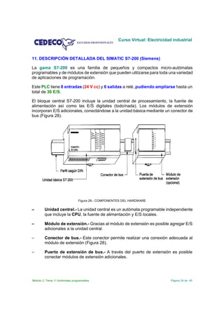 Curso Virtual: Electricidad industrial



11. DESCRIPCIÓN DETALLADA DEL SIMATIC S7-200 (Siemens)

La gama S7-200 es una familia de pequeños y compactos micro-autómatas
programables y de módulos de extensión que pueden utilizarse para toda una variedad
de aplicaciones de programación.

Este PLC tiene 8 entradas (24 V cc) y 6 salidas a relé, pudiendo ampliarse hasta un
total de 30 E/S.

El bloque central S7-200 incluye la unidad central de procesamiento, la fuente de
alimentación así como las E/S digitales (todo/nada). Los módulos de extensión
incorporan E/S adicionales, conectándose a la unidad básica mediante un conector de
bus (Figura 28).




                                Figura 28.- COMPONENTES DEL HARDWARE

        Unidad central.- La unidad central es un autómata programable independiente
        que incluye la CPU, la fuente de alimentación y E/S locales.

        Módulo de extensión.- Gracias al módulo de extensión es posible agregar E/S
        adicionales a la unidad central.

S       Conector de bus.- Este conector permite realizar una conexión adecuada al
        módulo de extensión (Figura 28).

S       Puerto de extensión de bus.- A través del puerto de extensión es posible
        conectar módulos de extensión adicionales.




Módulo 2. Tema 11 Autómatas programables                                        Página 24 de 45
 
