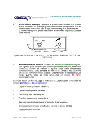 Curso Virtual: Electricidad industrial



         Potenciómetro analógico.- Mediante el potenciómetro analógico es posible
         ajustar variables a las que el programa puede acceder para poderlas usar. El
         potenciómetro está situado bajo la tapa protectora según muestra la figura 31.
         El potenciómetro puede girarse mediante un destornillador pequeño 270 grados
         como máximo.




    Figura 31 UBICACIÓN DEL SELECTOR DE MODO Y DEL POTENCIÓMETRO ANALÓGICO (BAJO LA TAPA
                                         PROTECTORA).




         Almacenamiento en memoria.- Este PLC no requiere mantenimiento alguno.
         Esto significa que el programa y los diversos parámetros prefijados, tales como
         contraseña, número de estación y algunos datos están almacenados
         permanentemente. Cierta cantidad de memoria de variables está asimismo
         almacenada permanentemente. Gracias a un condensador de alta capacidad, es
         posible guardar todos los datos remanentes del usuario (50 horas
         aproximadamente).

El S7-200 incluye un eficiente juego de instrucciones. A continuación se resumen las
amplias posibilidades de programación:

-        Lógica de Boole (contactos y bobinas).

-        Operaciones lógicas de palabras.

-        Desplazar y rotar palabras y bits.

-        Transferir, preasignar y buscar datos.

-        Operaciones aritméticas (cuatro funciones) y de comparación.

-        Diversas conversiones de formatos (por ejemplo de binario a BCD).

-        Direccionamiento indirecto.



Módulo 2. Tema 11 Autómatas programables                                     Página 27 de 45
 