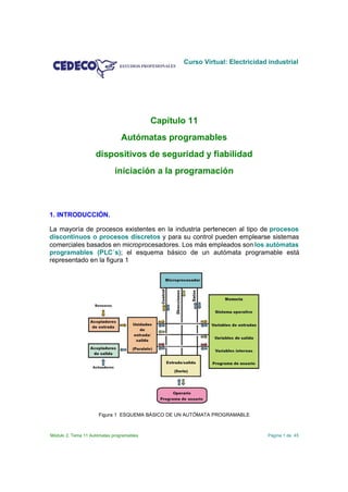 Curso Virtual: Electricidad industrial




                                           Capítulo 11
                                Autómatas programables
                    dispositivos de seguridad y fiabilidad
                             iniciación a la programación



1. INTRODUCCIÓN.

La mayoría de procesos existentes en la industria pertenecen al tipo de procesos
discontinuos o procesos discretos y para su control pueden emplearse sistemas
comerciales basados en microprocesadores. Los más empleados son los autómatas
programables (PLC´s); el esquema básico de un autómata programable está
representado en la figura 1




                      Figura 1 ESQUEMA BÁSICO DE UN AUTÓMATA PROGRAMABLE



Módulo 2. Tema 11 Autómatas programables                                     Página 1 de 45
 