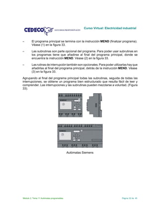 Curso Virtual: Electricidad industrial



S       El programa principal se termina con la instrucción MEND (finalizar programa).
        Véase (1) en la figura 33.

S       Las subrutinas son parte opcional del programa. Para poder usar subrutinas en
        los programas tiene que añadirse al final del programa principal, donde se
        encuentra la instrucción MEND. Véase (2) en la figura 33.

S       Las rutinas de interrupción también son opcionales. Para poder utilizarlas hay que
        añadirlas al final del programa principal, detrás de la instrucción MEND. Véase
        (3) en la figura 33.

Agrupando al final del programa principal todas las subrutinas, seguida de todas las
interrupciones, se obtiene un programa bien estructurado que resulta fácil de leer y
comprender. Las interrupciones y las subrutinas pueden mezclarse a voluntad. (Figura
33).




                                           Autómatas Siemens




Módulo 2. Tema 11 Autómatas programables                                         Página 32 de 45
 