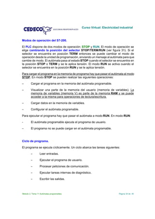 Curso Virtual: Electricidad industrial



Modos de operación del S7-200.

El PLC dispone de dos modos de operación: STOP y RUN. El modo de operación se
elige cambiando la posición del selector STOP/TERM/RUN (ver figura 31). Si el
selector se encuentra en posición TERM entonces se puede cambiar el modo de
operación desde la unidad de programación, enviando un mensaje al autómata para que
cambie de modo. El autómata pasa al estado STOP cuando el selector se encuentra en
la posición STOP o TERM y se le aplica tensión. El modo RUN se activa cuando el
selector se encuentra en la posición RUN y se le aplica tensión.

Para cargar el programa en la memoria de programa hay que pasar el autómata al modo
STOP. En modo STOP se pueden realizar las siguientes operaciones:

S       Cargar el programa en la memoria del autómata programable.

S       Visualizar una parte de la memoria del usuario (memoria de variables). La
        memoria de variables (memoria V) es parte de la memoria RAM y se puede
        acceder a la misma para operaciones de lectura/escritura.

S       Cargar datos en la memoria de variables.

S       Configurar el autómata programable.

Para ejecutar el programa hay que pasar el autómata a modo RUN. En modo RUN:

-       El autómata programable ejecuta el programa de usuario.

S       El programa no se puede cargar en el autómata programable.



Ciclo de programa.

El programa se ejecuta cíclicamente. Un ciclo abarca las tareas siguientes:

        S        Leer entradas.

        S        Ejecutar el programa de usuario.

        S        Procesar peticiones de comunicación.

        S        Ejecutar tareas internas de diagnóstico.

        S        Escribir las salidas.



Módulo 2. Tema 11 Autómatas programables                                    Página 34 de 45
 
