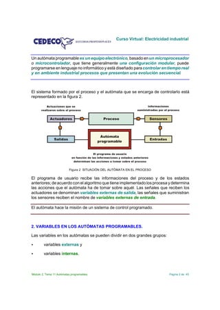Curso Virtual: Electricidad industrial



Un autómata programable es un equipo electrónico, basado en un microprocesador
o microcontrolador, que tiene generalmente una configuración modular, puede
programarse en lenguaje no informático y está diseñado para controlar en tiempo real
y en ambiente industrial procesos que presentan una evolución secuencial.



El sistema formado por el proceso y el autómata que se encarga de controlarlo está
representado en la figura 2.




                          Figura 2 SITUACIÓN DEL AUTÓMATA EN EL PROCESO

El programa de usuario recibe las informaciones del proceso y de los estados
anteriores; de acuerdo con el algoritmo que tiene implementado los procesa y determina
las acciones que el autómata ha de tomar sobre aquél. Las señales que reciben los
actuadores se denominan variables externas de salida, las señales que suministran
los sensores reciben el nombre de variables externas de entrada.

El autómata hace la misión de un sistema de control programado.



2. VARIABLES EN LOS AUTÓMATAS PROGRAMABLES.

Las variables en los autómatas se pueden dividir en dos grandes grupos:

       variables externas y

       variables internas.



Módulo 2. Tema 11 Autómatas programables                                      Página 2 de 45
 