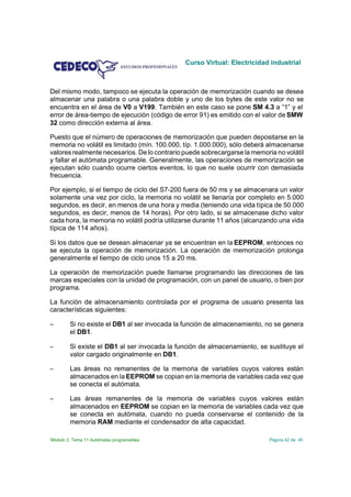 Curso Virtual: Electricidad industrial



Del mismo modo, tampoco se ejecuta la operación de memorización cuando se desea
almacenar una palabra o una palabra doble y uno de los bytes de este valor no se
encuentra en el área de V0 a V199. También en este caso se pone SM 4.3 a “1” y el
error de área-tiempo de ejecución (código de error 91) es emitido con el valor de SMW
32 como dirección externa al área.

Puesto que el número de operaciones de memorización que pueden depositarse en la
memoria no volátil es limitado (mín. 100.000, típ. 1.000.000), sólo deberá almacenarse
valores realmente necesarios. De lo contrario puede sobrecargarse la memoria no volátil
y fallar el autómata programable. Generalmente, las operaciones de memorización se
ejecutan sólo cuando ocurre ciertos eventos, lo que no suele ocurrir con demasiada
frecuencia.

Por ejemplo, si el tiempo de ciclo del S7-200 fuera de 50 ms y se almacenara un valor
solamente una vez por ciclo, la memoria no volátil se llenaría por completo en 5.000
segundos, es decir, en menos de una hora y media (teniendo una vida típica de 50.000
segundos, es decir, menos de 14 horas). Por otro lado, si se almacenase dicho valor
cada hora, la memoria no volátil podría utilizarse durante 11 años (alcanzando una vida
típica de 114 años).

Si los datos que se desean almacenar ya se encuentran en la EEPROM, entonces no
se ejecuta la operación de memorización. La operación de memorización prolonga
generalmente el tiempo de ciclo unos 15 a 20 ms.

La operación de memorización puede llamarse programando las direcciones de las
marcas especiales con la unidad de programación, con un panel de usuario, o bien por
programa.

La función de almacenamiento controlada por el programa de usuario presenta las
características siguientes:

S       Si no existe el DB1 al ser invocada la función de almacenamiento, no se genera
        el DB1.

S       Si existe el DB1 al ser invocada la función de almacenamiento, se sustituye el
        valor cargado originalmente en DB1.

S       Las áreas no remanentes de la memoria de variables cuyos valores están
        almacenados en la EEPROM se copian en la memoria de variables cada vez que
        se conecta el autómata.

S       Las áreas remanentes de la memoria de variables cuyos valores están
        almacenados en EEPROM se copian en la memoria de variables cada vez que
        se conecta en autómata, cuando no pueda conservarse el contenido de la
        memoria RAM mediante el condensador de alta capacidad.

Módulo 2. Tema 11 Autómatas programables                                   Página 42 de 45
 