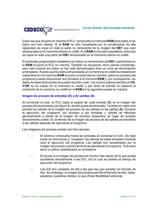 Curso Virtual: Electricidad industrial



Cada vez que se pone en marcha el PLC, comprueba la memoria RAM para saber si los
datos aún son válidos. Si la RAM ha sido respaldada por el condensador de alta
capacidad se copia en ésta la parte no remanente de la imagen del DB1 que está
almacenada en la memoria interna no volátil. Si la RAM no ha sido respaldada, entonces
se copia en ésta una parte del DB1 almacenada en la memoria interna no volátil.

El autómata programable restablece los datos no remanentes del DB1 copiándolos en
la RAM al poner el PLC en marcha. También se recuperan otros valores constantes,
pero sólo cuando los datos no han sido almacenados (tras un corte de alimentación
prolongado). Puesto que los datos almacenados en la memoria no volátil se restablecen
copiándose en la memoria RAM al poner el autómata en marcha, todos los accesos del
programa a estas direcciones son accesos a la memoria RAM y, por consiguiente, los
datos de estas direcciones se pueden escribir y leer. Los nuevos valores escritos en V0-
V199 no se copian en la memoria no volátil, y por tanto se pierden al copiarse el
contenido de la memoria no volátil en la RAM en la siguiente puesta en marcha.

Imagen de proceso de entradas (E) y de salidas (A)

Al comenzar el ciclo, el PLC copia el estado de cada entrada (E) en la imagen del
proceso de las entradas (ver figura 9), donde queda almacenado. También en cada ciclo
escribe los valores de la imagen de proceso de las salidas en las salidas (A). Durante
la ejecución del programa, los accesos a las entradas y salidas se efectúan
generalmente a través de la imagen de proceso respectiva, en lugar de acceder
directamente a ellas. El contenido de la imagen de proceso de las salidas se transfiere
a las salidas después de ejecutarse el programa.

Las imágenes de proceso existen por tres razones:

        S        El sistema comprueba todas las entradas al comenzar el ciclo. De este
                 modo se sincronizan y “congelan” los valores de estas entradas mientras
                 dura la ejecución del programa. Las salidas son actualizadas por la
                 imagen de proceso cuando termina de ejecutarse el programa. Todo esto
                 tiene un efecto estabilizador en el sistema.

        S        El acceso a la imagen de proceso es mucho más rápido de lo que puede
                 accederse directamente a las E/S, con lo cual se acelera el tiempo de
                 ejecución del programa.

        S        Las E/S son unidades de bits a las que hay que acceder en formato de
                 bits. Sin embargo, la imagen de proceso permite el formato de bits, bytes,
                 palabras o palabras dobles, lo que ofrece flexibilidad adicional.




Módulo 2. Tema 11 Autómatas programables                                       Página 43 de 45
 